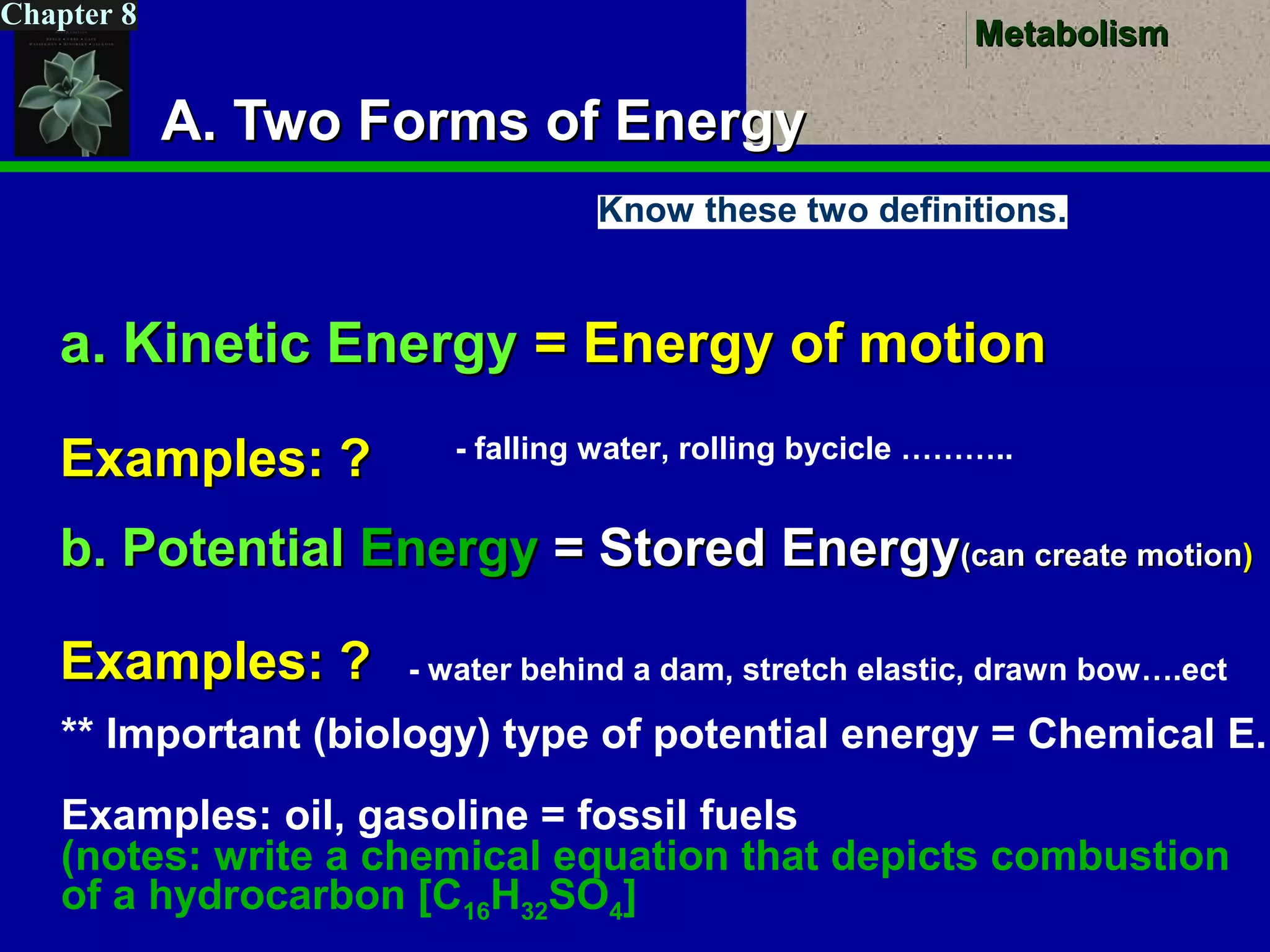 MetabolismMetabolism
Chapter 8
A. Two Forms of EnergyA. Two Forms of Energy
a. Kinetic Energya. Kinetic Energy = Energy of motion= Energy of motion
Examples: ?Examples: ?
b. Potentialb. Potential EnergyEnergy = Stored Energy= Stored Energy(can create motion(can create motion))
Examples: ?Examples: ?
- falling water, rolling bycicle ………..
- water behind a dam, stretch elastic, drawn bow….ect
** Important (biology) type of potential energy = Chemical E.
Examples: oil, gasoline = fossil fuels
(notes: write a chemical equation that depicts combustion
of a hydrocarbon [C16H32SO4]
Know these two definitions.
 