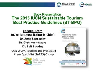 Book Presentation 
The 2015 IUCN Sustainable Tourism 
Best Practice Guidelines (ST-BPG) 
Editorial Team 
Dr. Yu-Fai Leung (Editor-in-Chief) 
Dr. Anna Spenceley 
Dr. Glen Hvenegaard 
Dr. Ralf Buckley 
IUCN WCPA Tourism and Protected 
Areas Specialist (TAPAS) Group 
 