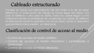 Cableado estructurado 
Consiste en hacer una preinstalación de red similar a la de las redes 
telefónicas. A cada punto de trabajo se hacen llegar dos líneas: una 
para el teléfono y otra para los datos. Todos los cables llegan a una 
habitación donde se establecen las conexiones: los cables de teléfono 
se direccionan hacia la centralita y los de los datos, hacia un dispositivo 
que permite la interconexión en área local. 
Clasificación de control de acceso al medio 
• Control de acceso al medio estático 
• Control de acceso al medio mecánico ( centralizado o 
distribuido) 
• Control de acceso al medio aleatorio 
 