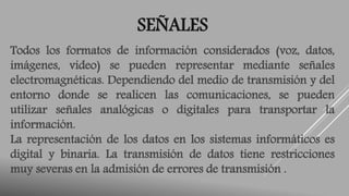 SEÑALES 
Todos los formatos de información considerados (voz, datos, 
imágenes, video) se pueden representar mediante señales 
electromagnéticas. Dependiendo del medio de transmisión y del 
entorno donde se realicen las comunicaciones, se pueden 
utilizar señales analógicas o digitales para transportar la 
información. 
La representación de los datos en los sistemas informáticos es 
digital y binaria. La transmisión de datos tiene restricciones 
muy severas en la admisión de errores de transmisión . 
 