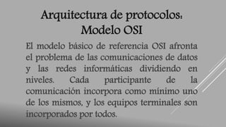 Arquitectura de protocolos: 
Modelo OSI 
El modelo básico de referencia OSI afronta 
el problema de las comunicaciones de datos 
y las redes informáticas dividiendo en 
niveles. Cada participante de la 
comunicación incorpora como mínimo uno 
de los mismos, y los equipos terminales son 
incorporados por todos. 
 