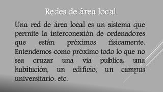 Redes de área local 
Una red de área local es un sistema que 
permite la interconexión de ordenadores 
que están próximos físicamente. 
Entendemos como próximo todo lo que no 
sea cruzar una vía publica: una 
habitación, un edificio, un campus 
universitario, etc. 
 