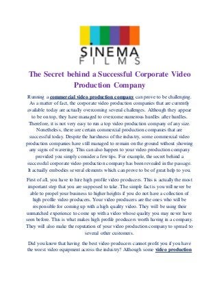 The Secret behind a Successful Corporate Video
Production Company
Running a commercial video production company can prove to be challenging.
As a matter of fact, the corporate video production companies that are currently
available today are actually overcoming several challenges. Although they appear
to be on top, they have managed to overcome numerous hurdles after hurdles.
Therefore, it is not very easy to run a top video production company of any size.
Nonetheless, there are certain commercial production companies that are
successful today. Despite the harshness of the industry, some commercial video
production companies have still managed to remain on the ground without showing
any signs of wavering. This can also happen to your video production company
provided you simply consider a few tips. For example, the secret behind a
successful corporate video production company has been revealed in the passage.
It actually embodies several elements which can prove to be of great help to you.
First of all, you have to hire high profile video producers. This is actually the most
important step that you are supposed to take. The simple fact is you will never be
able to propel your business to higher heights if you do not have a collection of
high profile video producers. Your video producers are the ones who will be
responsible for coming up with a high quality video. They will be using their
unmatched experience to come up with a video whose quality you may never have
seen before. This is what makes high profile producers worth having in a company.
They will also make the reputation of your video production company to spread to
several other customers.
Did you know that having the best video producers cannot profit you if you have
the worst video equipment across the industry? Although some video production
 
