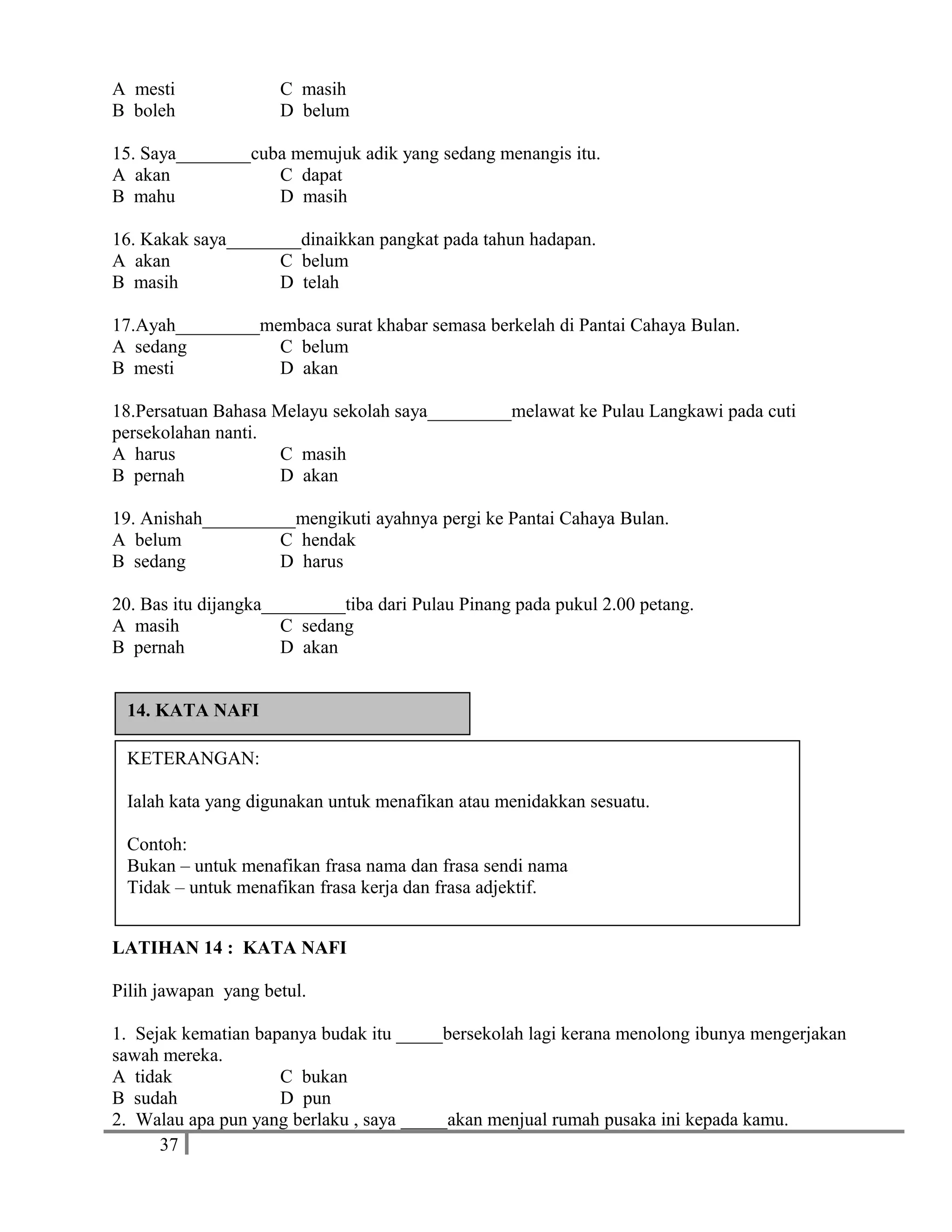 A mesti C masih
B boleh D belum
15. Saya________cuba memujuk adik yang sedang menangis itu.
A akan C dapat
B mahu D masih
16. Kakak saya________dinaikkan pangkat pada tahun hadapan.
A akan C belum
B masih D telah
17.Ayah_________membaca surat khabar semasa berkelah di Pantai Cahaya Bulan.
A sedang C belum
B mesti D akan
18.Persatuan Bahasa Melayu sekolah saya_________melawat ke Pulau Langkawi pada cuti
persekolahan nanti.
A harus C masih
B pernah D akan
19. Anishah__________mengikuti ayahnya pergi ke Pantai Cahaya Bulan.
A belum C hendak
B sedang D harus
20. Bas itu dijangka_________tiba dari Pulau Pinang pada pukul 2.00 petang.
A masih C sedang
B pernah D akan
LATIHAN 14 : KATA NAFI
Pilih jawapan yang betul.
1. Sejak kematian bapanya budak itu _____bersekolah lagi kerana menolong ibunya mengerjakan
sawah mereka.
A tidak C bukan
B sudah D pun
2. Walau apa pun yang berlaku , saya _____akan menjual rumah pusaka ini kepada kamu.
37
KETERANGAN:
Ialah kata yang digunakan untuk menafikan atau menidakkan sesuatu.
Contoh:
Bukan – untuk menafikan frasa nama dan frasa sendi nama
Tidak – untuk menafikan frasa kerja dan frasa adjektif.
14. KATA NAFI
 