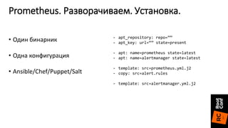 Prometheus. Разворачиваем. Установка.
- apt_repository: repo=””
- apt_key: url=“” state=present
- apt: name=prometheus state=latest
- apt: name=alertmanager state=latest
- template: src=prometheus.yml.j2
- copy: src=alert.rules
- template: src=alertmanager.yml.j2
• Один бинарник
• Одна конфигурация
• Ansible/Chef/Puppet/Salt
 