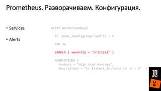 Prometheus. Разворачиваем. Конфигурация.
ALERT WorkerLoadAvg5
IF (node_load5{group="web"}) > 4
FOR 3m
LABELS { severity = "critical" }
ANNOTATIONS {
summary = "High Load Average",
description = "{{ $labels.instance }} LA > 4" }
• Services
• Alerts
 
