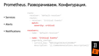 Prometheus. Разворачиваем. Конфигурация.
route:
receiver: 'default-receiver’
routes:
- receiver: 'Critical Events’
match:
severity: critical
receivers:
- name: 'default-receiver’
- name: 'Critical Events’
pagerduty_configs:
- service_key: ”88532kgk5463kn5j45HBkf”
description: '{{.CommonAnnotations.description}}'
• Services
• Alerts
• Notifications
 