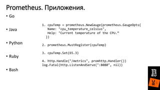 • Go
• Java
• Python
• Ruby
• Bash
Prometheus. Приложения.
1. cpuTemp = prometheus.NewGauge(prometheus.GaugeOpts{
Name: "cpu_temperature_celsius",
Help: "Current temperature of the CPU.”
})
2. prometheus.MustRegister(cpuTemp)
3. cpuTemp.Set(65.3)
4. http.Handle("/metrics", promhttp.Handler())
log.Fatal(http.ListenAndServe(":8080", nil))
 