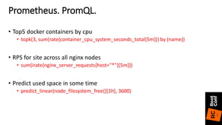 • Top5 docker containers by cpu
• topk(3, sum(rate(container_cpu_system_seconds_total[5m])) by (name))
• RPS for site across all nginx nodes
• sum(irate(nginx_server_requests{host="*"}[5m]))
• Predict used space in some time
• predict_linear(node_filesystem_free{}[1h], 3600)
Prometheus. PromQL.
 