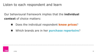 ©TNS
Listen to each respondent and learn
16
Our behavioural framework implies that the individual
context of choice matters:
 Does the individual respondent know prices?
 Which brands are in her purchase repertoire?
 