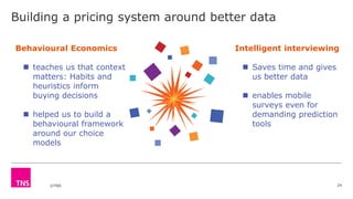 ©TNS
Building a pricing system around better data
24
Behavioural Economics
 teaches us that context
matters: Habits and
heuristics inform
buying decisions
 helped us to build a
behavioural framework
around our choice
models
Intelligent interviewing
 Saves time and gives
us better data
 enables mobile
surveys even for
demanding prediction
tools
 