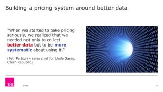 ©TNS
Building a pricing system around better data
6
"When we started to take pricing
seriously, we realized that we
needed not only to collect
better data but to be more
systematic about using it.“
(Petr Partsch – sales chief for Linde Gases,
Czech Republic)
 