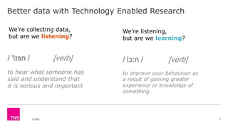 ©TNS
Better data with Technology Enabled Research
7
We’re listening,
but are we learning?
We’re collecting data,
but are we listening?
/ ˈlɪsn / [verb]
to hear what someone has
said and understand that
it is serious and important
/ lɜːn / [verb]
to improve your behaviour as
a result of gaining greater
experience or knowledge of
something
 