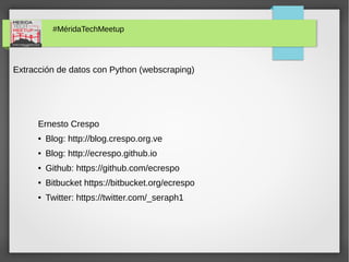 #MéridaTechMeetup
Extracción de datos con Python (webscraping)
Ernesto Crespo
● Blog: http://blog.crespo.org.ve
● Blog: http://ecrespo.github.io
● Github: https://github.com/ecrespo
● Bitbucket https://bitbucket.org/ecrespo
● Twitter: https://twitter.com/_seraph1
 