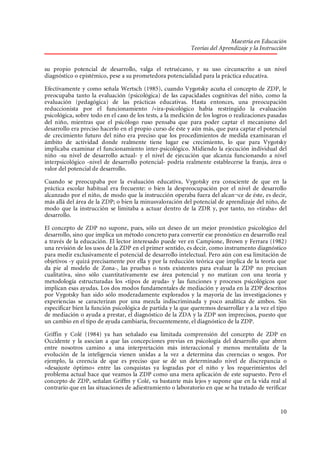 Maestría en Educación
Teorías del Aprendizaje y la Instrucción
su propio potencial de desarrollo, valga el retruécano, y su uso circunscrito a un nivel
diagnóstico o epistémico, pese a su prometedora potencialidad para la práctica educativa.
Efectivamente y como señala Wertsch (1985), cuando Vygotsky acuña el concepto de ZDP, le
preocupaba tanto la evaluación (psicológica) de las capacidades cognitivas del niño, como la
evaluación (pedagógica) de las prácticas educativas. Hasta entonces, una preocupación
reduccionista por el funcionamiento /«ira-psicológico había restringido la evaluación
psicológica, sobre todo en el caso de los tests, a la medición de los logros o realizaciones pasadas
del niño, mientras que el psicólogo ruso pensaba que para poder captar el mecanismo del
desarrollo era preciso hacerlo en el propio curso de éste y aún más, que para captar el potencial
de crecimiento futuro del niño era preciso que los procedimientos de medida examinaran el
ámbito de actividad donde realmente tiene lugar ese crecimiento, lo que para Vygotsky
implicaba examinar el funcionamiento inter-psicológico. Midiendo la ejecución individual del
niño -su nivel de desarrollo actual- y el nivel de ejecución que alcanza funcionando a nivel
interpsicológico -nivel de desarrollo potencial- podría realmente establecerse la franja, área o
valor del potencial de desarrollo.
Cuando se preocupaba por la evaluación educativa, Vygotsky era consciente de que en la
práctica escolar habitual era frecuente: o bien la despreocupación por el nivel de desarrollo
alcanzado por el niño, de modo que la instrucción operaba fuera del alcan¬ce de éste, es decir,
más allá del área de la ZDP; o bien la minusvaloración del potencial de aprendizaje del niño, de
modo que la instrucción se limitaba a actuar dentro de la ZDR y, por tanto, no «tiraba» del
desarrollo.
El concepto de ZDP no supone, pues, sólo un deseo de un mejor pronóstico psicológico del
desarrollo, sino que implica un método concreto para convertir ese pronóstico en desarrollo real
a través de la educación. El lector interesado puede ver en Campione, Brown y Ferrara (1982)
una revisión de los usos de la ZDP en el primer sentido, es decir, como instrumento diagnóstico
para medir exclusivamente el potencial de desarrollo intelectual. Pero aún con esa limitación de
objetivos -y quizá precisamente por ella y por la reducción teórica que implica de la teoría que
da pie al modelo de Zona-, las pruebas o tests existentes para evaluar la ZDP no precisan
cualitativa, sino sólo cuantitativamente ese área potencial y no matizan con una teoría y
metodología estructuradas los «tipos de ayuda» y las funciones y procesos psicológicos que
implican esas ayudas. Los dos modos fundamentales de mediación y ayuda en la ZDP descritos
por Vygotsky han sido sólo moderadamente explorados y la mayoría de las investigaciones y
experiencias se caracterizan por una mezcla indiscriminada y poco analítica de ambos. Sin
especificar bien la función psicológica de partida y la que queremos desarrollar y a la vez el tipo
de mediación o ayuda a prestar, el diagnóstico de la ZDA y la ZDP son imprecisos, puesto que
un cambio en el tipo de ayuda cambiaría, frecuentemente, el diagnóstico de la ZDP.
Griffin y Colé (1984) ya han señalado esa limitada comprensión del concepto de ZDP en
Occidente y la asocian a que las concepciones previas en psicología del desarrollo que abren
entre nosotros camino a una interpretación más interaccional y menos mentalista de la
evolución de la inteligencia vienen unidas a la vez a determina das creencias o sesgos. Por
ejemplo, la creencia de que es preciso que se dé un determinado nivel de discrepancia o
«desajuste óptimo» entre las conquistas ya logradas por el niño y los requerimientos del
problema actual hace que veamos la ZDP como una mera aplicación de este supuesto. Pero el
concepto de ZDP, señalan Griffm y Colé, va bastante más lejos y supone que en la vida real al
contrario que en las situaciones de adiestramiento o laboratorio en que se ha tratado de verificar

10

 