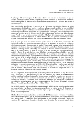Maestría en Educación
Teorías del Aprendizaje y la Instrucción
la estrategia del «próximo paso de desajuste»- el niño está inmerso en situaciones en que los
adultos garantizan diversos niveles de participación del aprendiz, de modo que el desarrollo
implicaría más bien un «cambio en la responsabilidad de ciertos pasos» y no tanto la presencia o
ausencia de ellos.
Esta comprensión simplificada en que se ve la ZDP como un entorno abstracto y como
desencadenante dosificado por niveles o escalones, se ha presentado también en una modalidad
que supone un origen social de ese escalonamiento. Este es el caso del concepto de «andamiaje»
(scaffolding) que formula Bruner en 1976, posiblemente, como gran conocedor que es de la
psicología soviética, a partir del concepto de ZDP. El supuesto fundamental del andamiaje,
según Wood, es que las intervenciones tutoriales del adulto deberían mantener una relación
inversa con el nivel de competencia en la tarea del niño. Así, por ejemplo, cuanta más dificultad
tenga el niño en lograr el objetivo, más directivas deberían ser las intervenciones de la madre.
Pero al igual que otras concepciones sobre ayuda «justa» en el desarrollo, el concepto de
andamiaje supone una reducción significativa del de ZDP. No basta con suponer un cambio de
nivel cuantitativo para el mismo tipo de ayuda. Unas veces la ayuda se sitúa suplementado la
atención, otras la memoria, otras la emoción o los motivos, o incluso el esclarecimiento de los
objetivos o estrategias de la actividad y, casi siempre, los distintos elementos del marco o zona
externa de representación. En general, los tipos de ayuda suponen una auténtica definición,
análisis y diseño de la actividad por parte del adulto y resulta simplista reducirlos a una sola
dimensión cuantificable. De algún modo el concepto de andamiaje, a la vez que una metáfora
útil y sugerente para romper la perspectiva individualizada del desarrollo, es aún un concepto
muy cercano al de desajuste óptimo y mantiene con él el supuesto de «una única vía de
desarrollo», de un desarrollo psicológico y cognitivo universal que se construye en pequeñas
cuotas de desequilibrio, ayuda y avance. Deja así de lado la diversidad evolutiva y cultural del
desarrollo humano como proceso interactivo e ignora de algún modo que la ZDP se constituye
en interfaz o punto de encuentro con las ZDR y ZDP del propio adulto y que la propia actividad
del niño no es totalmente ni repetitiva ni nueva dentro del patrón universal. Podríamos decir
que el modelo ZDP garantiza que cada desarrollo es individual e irrepetible pese a su
construcción interactiva y social -o justamente por eso-.
En esta perspectiva, la concepción de la ZDP como potencial de desarrollo se aleja de las ideas
fijas y universales del potencial humano que han presidido muchas de las aproximaciones
político-sociales a la educación desde los años sesenta y preludia los estudios más recientes en
que el potencial humano se busca enmarcado en una teoría evolutiva que respete las
diversidades históricas y culturales de la educación, al tiempo que consiga un nivel teóricometodológico suficientemente práctico o prescriptivo (ver, por ejemplo, la línea del proyecto
Human Potencial: Scheffler, 1985; LeVine y White, 1986).
Lo esencial, pues, en una aproximación metodológica a la ZDP, es que permita explicarnos el
presente del niño y evaluarlo correctamente, uniéndolo a su mejor versión de futuro, a un
pronóstico realmente constructivo y educativo cuyos apoyos en la ZDP puedan ser diseñados
con el máximo de precisión.
Muchas de las aplicaciones educativas soviéticas a la ZDP han avanzado por tanto en una línea
más claramente pedagógica que las occidentales y tomando la evaluación sólo como un medio
para la educación y el desarrollo. Su propio método de investigación a partir de Vygotsky, el
«método del experimento formativo», implica tanto investigar los procesos cuando éstos

11

 