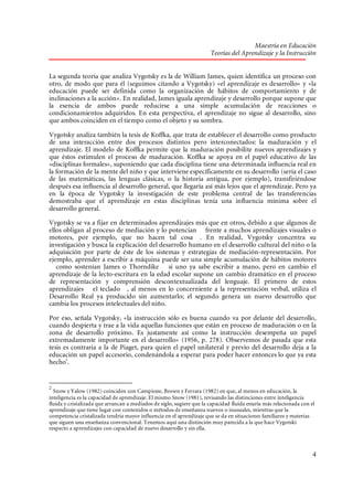 Maestría en Educación
Teorías del Aprendizaje y la Instrucción
La segunda teoría que analiza Vygotsky es la de William James, quien identifica un proceso con
otro, de modo que para él (seguimos citando a Vygotsky) «el aprendizaje es desarrollo» y «la
educación puede ser definida como la organización de hábitos de comportamiento y de
inclinaciones a la acción». En realidad, James iguala aprendizaje y desarrollo porque supone que
la esencia de ambos puede reducirse a una simple acumulación de reacciones o
condicionamientos adquiridos. En esta perspectiva, el aprendizaje no sigue al desarrollo, sino
que ambos coinciden en el tiempo como el objeto y su sombra.
Vygotsky analiza también la tesis de Koffka, que trata de establecer el desarrollo como producto
de una interacción entre dos procesos distintos pero interconectados: la maduración y el
aprendizaje. El modelo de Koffka permite que la maduración posibilite nuevos aprendizajes y
que éstos estimulen el proceso de maduración. Koffka se apoya en el papel educativo de las
«disciplinas formales», suponiendo que cada disciplina tiene una determinada influencia real en
la formación de la mente del niño y que interviene específicamente en su desarrollo (sería el caso
de las matemáticas, las lenguas clásicas, o la historia antigua, por ejemplo), transfiriéndose
después esa influencia al desarrollo general, que llegaría así más lejos que el aprendizaje. Pero ya
en la época de Vygotsky la investigación de este problema central de las transferencias
demostraba que el aprendizaje en estas disciplinas tenía una influencia mínima sobre el
desarrollo general.
Vygotsky se va a fijar en determinados aprendizajes más que en otros, debido a que algunos de
ellos obligan al proceso de mediación y lo potencian frente a muchos aprendizajes visuales o
motores, por ejemplo, que no hacen tal cosa . En realidad, Vygotsky concentra su
investigación y busca la explicación del desarrollo humano en el desarrollo cultural del niño o la
adquisición por parte de éste de los sistemas y estrategias de mediación-representación. Por
ejemplo, aprender a escribir a máquina puede ser una simple acumulación de hábitos motores
como sostenían James o Thorndike si uno ya sabe escribir a mano, pero en cambio el
aprendizaje de la lecto-escritura en la edad escolar supone un cambio dramático en el proceso
de representación y comprensión descontextualizada del lenguaje. El primero de estos
aprendizajes el teclado , al menos en lo concerniente a la representación verbal, utiliza el
Desarrollo Real ya producido sin aumentarlo; el segundo genera un nuevo desarrollo que
cambia los procesos intelectuales del niño.
Por eso, señala Vygotsky, «la instrucción sólo es buena cuando va por delante del desarrollo,
cuando despierta y trae a la vida aquellas funciones que están en proceso de maduración o en la
zona de desarrollo próximo. Es justamente así como la instrucción desempeña un papel
extremadamente importante en el desarrollo» (1956, p. 278). Observemos de pasada que esta
tesis es contraria a la de Piaget, para quien el papel unilateral y previo del desarrollo deja a la
educación un papel accesorio, condenándola a esperar para poder hacer entonces lo que ya esta
hecho2.

2

Snow y Yalow (1982) coinciden con Campione, Brown y Ferrara (1982) en que, al menos en educación, la
inteligencia es la capacidad de aprendizaje. El mismo Snow (1981), revisando las distinciones entre inteligencia
fluida y cristalizada que arrancan a mediados de siglo, sugiere que la capacidad fluida estaría más relacionada con el
aprendizaje que tiene lugar con contenidos o métodos de enseñanza nuevos o inusuales, mientras que la
competencia cristalizada tendría mayor influencia en el aprendizaje que se da en situaciones familiares y materias
que siguen una enseñanza convencional. Tenemos aquí una distinción muy parecida a la que hace Vygotski
respecto a aprendizajes con capacidad de nuevo desarrollo y sin ella.

4

 