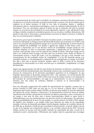 Maestría en Educación
Teorías del Aprendizaje y la Instrucción
ser representacional, de modo que la actividad y la emergente conciencia del niño se forman y
construyen en el exterior sumando su propia intervención y recursos a los de los adultos que le
implican en el hecho humano. El niño lo vive todo al principio, objetos y símbolos,
instrumentos físicos e instrumentos psicológicos, como un conjunto indiscriminado: de ahí el
sincretismo. Pero ese sincretismo expresa el hecho de que la imitación del niño le permite
situarse en un universo de actividad de un nivel organizativo superior y que, allí donde el niño
no llega, el adulto completa la actividad propuesta con sus recursos y establece distinciones. Allí
donde el niño sólo ve situaciones o presentaciones concretas de objetos concretos, el adulto le
hace ver re-presentaciones y símbolos.
Este proceso, por el que la actividad y funciones sincréticas pasan a convertirse en capacidades y
conciencia individual, es el largo proceso del desarrollo humano que se produce en la ZDP y esta
zona es un concepto útil precisamente porque ése es un proceso gradual que se mueve dentro de
ciertos umbrales de posibilidad. Los adultos e iguales que rodean al niño hacen cosas a su
alrededor e interactúan con él con diversos niveles de accesibilidad. Aunque pueda ser una
metáfora simplista, el niño va extrayendo argumentos y significados de las actividades que
acomete o que percibe, como si de las capas de una cebolla se tratase. Del primer juego con un
osito o un cochecito hasta el juego a los diez años con el mismo coche, media un abismo: el
conocimiento técnico y social del coche y de las actividades a las que se han asociado esos
conocimientos ha ido escalando niveles de complejidad. Y lo ha ido haciendo gracias a la
actividad conjunta -o a la prolongación o imitación de esa actividad que es el juego- en la ZDP.
Por ello y para ello es preciso construir siempre sobre la ZDR, a partir de las funciones
psicológicas ya estructuradas en el niño, una base que va cambiando y ampliándose a lo largo
del desarrollo.
Seguir esta argumentación más allá de estos hechos de principio nos llevaría a extendernos en
otra serie de hechos fundamentales, pero demasiado extensos, que constituyen puntos claves del
proceso de construcción de las funciones psicológicas superiores en la ontogénesis -lo que
Vygotsky denominaba el desarrollo cultural del niño-. Nos referimos a la interiorización del
lenguaje, a la construcción de las ZDR y ZDP como zonas de trabajo externas y a la adquisición
del concepto de convencionalidad y de regla en la representación -el uso, la aceptación y
dominio, por este orden, de sustitutos objétales o sémicos en la interactividad y la
comunicación-.
Para una adecuada comprensión del modelo de representación de Vygotsky, creemos que es
preciso concebir la ZDP como un área que es a la vez interna y externa, física y mental.
Sugerimos aquí nuestro propio trabajo (Del Río, en prensa) para analizar la creación cultural de
los espacios de acción conjunta o interacción y la estructuración externa de zonas de trabajo
representacional, donde se presentan los sustitutos de objetos, personajes, cosas o conceptos, en
un campo o una serie de ellos, más o menos interconectados, donde se opera social o
individualmente con esas representaciones con diversos niveles de adecuación a los referentes,
según las posibilidades de la zona. En este sentido y a nuestro parecer, las ZDR y ZDP, además
de implicar una metáfora o un modelo útiles para hacernos un mapa de las capacidades
mentales y del área de desarrollo psicológico interno logrado, implican un correlato externo de
las ZDR que se dominan y desde las que se produjo la interiorización -zonas de trabajo externo
en que se ha logrado una competencia externa -y un correlato externo de las ZDP -zonas de
trabajo externo en las que será más posible extender las capacidades del niño a través de la
mediación social e instrumental-. Obviamente esto implica tanto la capacidad para investigar

7

 