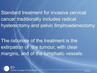 IEO 2014
Standard treatment for invasive cervical
cancer traditionally includes radical
hysterectomy and pelvic limphoadenectomy.
The rationale of the treatment is the
extirpation of the tumour, with clear
margins, and of the lumphatic vessels.
 