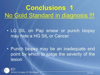 IEO 2014
Conclusions 1
No Gold Standard in diagnosis !!!
• LG SIL on Pap smear or punch biopsy
may hide a HG SIL or Cancer
• Punch biopsy may be an inadequate end
point by which to judge the severity of the
lesion
 