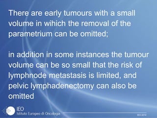 IEO 2014
There are early tumours with a small
volume in wihich the removal of the
parametrium can be omitted;
in addition in some instances the tumour
volume can be so small that the risk of
lymphnode metastasis is limited, and
pelvic lymphadenectomy can also be
omitted
 
