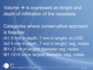 IEO 2014
Volume  is expressed as lenght and
depth of infiltration of the neoplasia
Categories where conservative approach
is feasible:
IA1 3 mm in depth, 7 mm in lenght, no LVSI
IA2 5 mm in depth, 7 mm in lenght, neg. nodes
IB1< 2 cm in largest diameter neg. nodes
IB1 >2<3 cm in largest diameter, neg. nodes
 