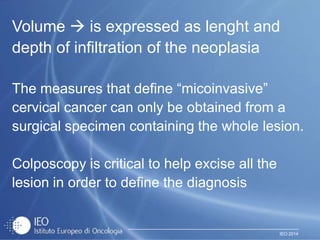 IEO 2014
Volume  is expressed as lenght and
depth of infiltration of the neoplasia
The measures that define “micoinvasive”
cervical cancer can only be obtained from a
surgical specimen containing the whole lesion.
Colposcopy is critical to help excise all the
lesion in order to define the diagnosis
 