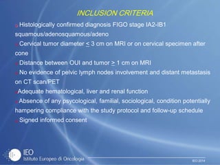 IEO 2014
 Histologically confirmed diagnosis FIGO stage IA2-IB1
squamous/adenosquamous/adeno
 Cervical tumor diameter < 3 cm on MRI or on cervical specimen after
cone
 Distance between OUI and tumor > 1 cm on MRI
 No evidence of pelvic lymph nodes involvement and distant metastasis
on CT scan/PET
Adequate hematological, liver and renal function
 Absence of any psycological, familial, sociological, condition potentially
hampering compliance with the study protocol and follow-up schedule
 Signed informed consent
INCLUSION CRITERIA
 