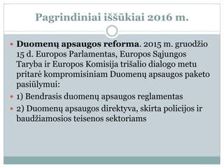 Pagrindiniai iššūkiai 2016 m.
 Duomenų apsaugos reforma. 2015 m. gruodžio
15 d. Europos Parlamentas, Europos Sąjungos
Taryba ir Europos Komisija trišalio dialogo metu
pritarė kompromisiniam Duomenų apsaugos paketo
pasiūlymui:
 1) Bendrasis duomenų apsaugos reglamentas
 2) Duomenų apsaugos direktyva, skirta policijos ir
baudžiamosios teisenos sektoriams
 