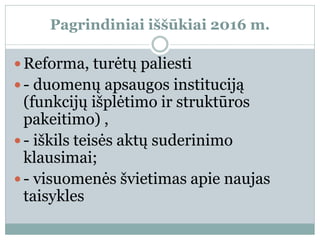 Pagrindiniai iššūkiai 2016 m.
 Reforma, turėtų paliesti
 - duomenų apsaugos instituciją
(funkcijų išplėtimo ir struktūros
pakeitimo) ,
 - iškils teisės aktų suderinimo
klausimai;
 - visuomenės švietimas apie naujas
taisykles
 