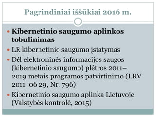 Pagrindiniai iššūkiai 2016 m.
 Kibernetinio saugumo aplinkos
tobulinimas
 LR kibernetinio saugumo įstatymas
 Dėl elektroninės informacijos saugos
(kibernetinio saugumo) plėtros 2011–
2019 metais programos patvirtinimo (LRV
2011 06 29, Nr. 796)
 Kibernetinio saugumo aplinka Lietuvoje
(Valstybės kontrolė, 2015)
 