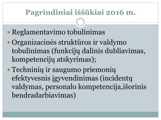 Pagrindiniai iššūkiai 2016 m.
 Reglamentavimo tobulinimas
 Organizacinės struktūros ir valdymo
tobulinimas (funkcijų dalinis dubliavimas,
kompetencijų atskyrimas);
 Techninių ir saugumo priemonių
efektyvesnis įgyvendinimas (incidentų
valdymas, personalo kompetencija,išorinis
bendradarbiavimas)
 