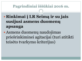 Pagrindiniai iššūkiai 2016 m.
 Rinkimai į LR Seimą ir su jais
susijusi asmens duomenų
apsauga
 Asmens duomenų naudojimas
priešrinkiminei agitacijai (turi atitikti
teisėto tvarkymo kriterijus)
 