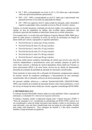 • GS ≤ 80%, correspondendo aos níveis A, B, C e D, indica que a aproximação
viária não apresenta problemas operacionais;
• 80% < GS < 100%, correspondendo ao nível E, indica que a aproximação está
operando próximo ou no limite da capacidade de tráfego;
• GS = 100% (ou superior), nível F, indica estado de saturação, onde a demanda é
superior à capacidade viária, causando excessivas filas de veículos e atrasos.
Todavia, as recentes pesquisas, realizadas por diversos órgãos e/ou academias em todo
mundo, na área de engenharia de tráfego, têm revelado alguns parâmetros cuja
eficiência e precisão têm mudado as tradicionais formas de se avaliar interseções.
Um exemplo disto é a revisão feita pelo Highway Capacity Manual (TRB, 2000) que a
partir de então passou a classificar os níveis de serviço de interseções em função do
atraso médio por veículo, segregando os seguintes patamares:
• Nível de Serviço A: menor que 10 seg./veículos;
• Nível de Serviço B: entre 10 e 20 seg./veículos;
• Nível de Serviço C: entre 20 e 35 seg./veículos;
• Nível de Serviço D: entre 35 e 55 seg./veículos;
• Nível de Serviço E: entre 55 e 80 seg./veículos;
• Nível de Serviço F: maior que 80 seg./veículos;
Este atraso médio possui complexa metodologia de cálculo que envolve uma série de
variáveis independentes e procedimentos como, por exemplo, pesquisa de perfil de
ciclo. Neste contexto, a obtenção da variável dependente Atraso médio por Veículo, se
torna relativamente difícil e, de certa forma, inviável de ser obtida em determinadas
demandas de avaliação da qualidade de operação de interseções semaforizadas.
Neste momento se torna muito útil a utilização de ferramentas computacionais capazes
de simular, através de complexas modelagens, o funcionamento de uma interseção
semaforizadas. São os chamados softwares de microssimulação de tráfego.
No presente trabalho utilizou-se o software Synchro/SimTraffic (TRAFFICWARE,
2005), cujo relatório de avaliação da interseção fornece, entre outros parâmetros, o nível
de serviço em função do atraso médio por veículo, segundo a metodologia HCM (2000).
3. METODOLOGIA ICU
O software Synchro/SimTraffic fornece ainda um outro parâmetro sobre a operação da
interseção, é o chamado ICU, Intersection Capacity utilization.
O método é bastante similar à tradicional relação entre “volume hora-pico (VHP)” e
“fluxo de saturação (v/c)”, considerada na metodologia do HCM (1994), todavia leva
em consideração a soma do tempo necessário para atender a todos os movimentos em
uma interseção, caso esta fosse semaforizada com um tempo de ciclo padrão, dividido
pelo tempo total disponível. Uma vantagem do método é o fato deste considerar
também o tempo destinado aos pedestres.
 