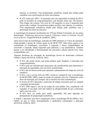 alternas, se existirem. Uma programação semafórica atuada pelo tráfego pode
contribuir com a priorização de certos movimentos.
• H: ICU maior que 109% - A interseção está com capacidade excedente de 20% e
pode ter períodos de congestionamentos com duração maior que 120 minutos.
Filas longas são comuns. Um ciclo de 120 segundos ou mais é requerido para
operar todo o tráfego. Os motoristas podem escolher rotas alternas, se existirem.
Uma programação semafórica atuada pelo tráfego pode contribuir com a
priorização de certos movimentos.
A metodologia foi proposta inicialmente em 1974 por Robert Crommelin em um artigo
denominado “Employing Intersection Capacity Utilization Values to Estimate Overall
Level of Service”(Apud HUSCH & ALBECK, 2003).
Após uma revisão da metodologia, realizada em 2000 adotaram-se o fluxo de saturação,
tempo perdido e ajustes de volume iguais ao do HCM 1997. Além disso, passou a ser
considerado na modelagem, conversões à esquerda e faixas compartilhadas de
conversão à esquerda, tempo requerido para pedestres e sua interferência. Também
passou a ser considerado o funcionamento de conversão à direita (direita livre, faixa
compartilhada, etc).
Algumas premissas da concepção da metodologia devem ser destacadas, conforme
listadas a seguir (HUSCH & ALBECK, 2003):
• O ICU não prediz atraso, mas pode predizer quão freqüente a interseção terá
congestionamentos;
• O ICU pode ser utilizado para interseções não semaforizadas para determinar a
utilização da capacidade, caso esta fosse semaforizada;
• O ICU não foi desenvolvido para operação e planejamento de tempo de ciclos de
semáforo;
• O ICU, com a revisão feita em 2003, tornou-se compatível com a metodologia
do HCM (TRB, 2000) e pode ser usado em conjunto com este. Parâmetros como
fluxo de saturação, por exemplo, são os mesmos nas duas metodologias;
• O inverso do ICU apresenta o acréscimo de tráfego necessário para ser atingida
a saturação da interseção;
• O ICU 2003 requer o uso de um tempo de ciclo padrão, fixo, usualmente 120
segundos. O uso deste valor não implica na obrigatoriedade de que a interseção
opere com este ciclo.
• O ICU deve ser usado para medir capacidade, não para operação ou
planejamento de programação semafórica;
A Tabela 1 apresenta uma breve comparação entre a metodologia HCM (2000) e ICU
(2003), no que se refere, principalmente, a parâmetros considerados e aplicação
(HUSCH & ALBECK, 2003):
 