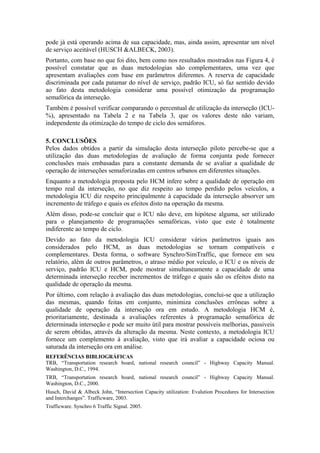 pode já está operando acima de sua capacidade, mas, ainda assim, apresentar um nível
de serviço aceitável (HUSCH &ALBECK, 2003).
Portanto, com base no que foi dito, bem como nos resultados mostrados nas Figura 4, é
possível constatar que as duas metodologias são complementares, uma vez que
apresentam avaliações com base em parâmetros diferentes. A reserva de capacidade
discriminada por cada patamar do nível de serviço, padrão ICU, só faz sentido devido
ao fato desta metodologia considerar uma possível otimização da programação
semafórica da interseção.
Também é possível verificar comparando o percentual de utilização da interseção (ICU-
%), apresentado na Tabela 2 e na Tabela 3, que os valores deste não variam,
independente da otimização do tempo de ciclo dos semáforos.
 
5. CONCLUSÕES
Pelos dados obtidos a partir da simulação desta interseção piloto percebe-se que a
utilização das duas metodologias de avaliação de forma conjunta pode fornecer
conclusões mais embasadas para a constante demanda de se avaliar a qualidade de
operação de interseções semaforizadas em centros urbanos em diferentes situações.
Enquanto a metodologia proposta pelo HCM infere sobre a qualidade de operação em
tempo real da interseção, no que diz respeito ao tempo perdido pelos veículos, a
metodologia ICU diz respeito principalmente à capacidade da interseção absorver um
incremento de tráfego e quais os efeitos disto na operação da mesma.
Além disso, pode-se concluir que o ICU não deve, em hipótese alguma, ser utilizado
para o planejamento de programações semafóricas, visto que este é totalmente
indiferente ao tempo de ciclo.
Devido ao fato da metodologia ICU considerar vários parâmetros iguais aos
considerados pelo HCM, as duas metodologias se tornam compatíveis e
complementares. Desta forma, o software Synchro/SimTraffic, que fornece em seu
relatório, além de outros parâmetros, o atraso médio por veículo, o ICU e os níveis de
serviço, padrão ICU e HCM, pode mostrar simultaneamente a capacidade de uma
determinada interseção receber incrementos de tráfego e quais são os efeitos disto na
qualidade de operação da mesma.
Por último, com relação à avaliação das duas metodologias, conclui-se que a utilização
das mesmas, quando feitas em conjunto, minimiza conclusões errôneas sobre a
qualidade de operação da interseção ora em estudo. A metodologia HCM é,
prioritariamente, destinada a avaliações referentes à programação semafórica de
determinada interseção e pode ser muito útil para mostrar possíveis melhorias, passiveis
de serem obtidas, através da alteração da mesma. Neste contexto, a metodologia ICU
fornece um complemento à avaliação, visto que irá avaliar a capacidade ociosa ou
saturada da interseção ora em análise.
REFERÊNCIAS BIBLIOGRÁFICAS
TRB, “Transportation research board, national research council” - Highway Capacity Manual.
Washington, D.C., 1994.
TRB, “Transportation research board, national research council” - Highway Capacity Manual.
Washington, D.C., 2000.
Husch, David & Albeck John, “Intersection Capacity utilization: Evalution Procedures for Intersection
and Interchanges”. Trafficware, 2003.
Trafficware. Synchro 6 Traffic Signal. 2005.
 