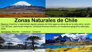 Zonas Naturales de Chile
Objetivo: Clasificar y caracterizar algunos paisajes de Chile según su ubicación en la zona norte, centro
y sur del país, observando imágenes, utilizando diversas fuentes y un vocabulario geográfico adecuado.
(OA8)
Habilidades: Describir - Comunicar - Comparar
 
