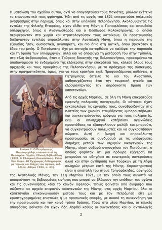 2
Η ματαίωση του σχεδίου αυτού, αντί να απογοητεύσει τους Μανιάτες, μάλλον ενέτεινε
το επαναστατικό τους φρόνημα. Ήδη από τις αρχές του 1821 επικρατούσε πολεμικός
αναβρασμός στην περιοχή, όπως και στην υπόλοιπη Πελοπόννησο. Ακολουθώντας τις
εντολές της Φιλικής Εταιρείας, είχαν έλθει στη Μάνη ο Παπαφλέσσας και σπουδαίοι
οπλαρχηγοί, όπως ο Αναγνωσταράς και ο Θεόδωρος Κολοκοτρώνης, οι οποίοι
περιφέρονταν στα χωριά και στρατολογούσαν τους κατοίκους. Οι προετοιμασίες
διεξάγονταν εντελώς απροκάλυπτα στην Ανατολική Μάνη, όπου η παρουσία της
εξουσίας ήταν, ουσιαστικά, ανύπαρκτη, και πιο ήπια στη Δυτική, όπου βρισκόταν η
έδρα του μπέη. Ο Πετρόμπεης είχε με επιτυχία κατορθώσει να καλύψει την παρουσία
και τη δράση των οπλαρχηγών, αλλά και να αποφύγει τη μετάβασή του στην Τρίπολη,
στα τέλη Φεβρουαρίου, όταν ο Τούρκος διοικητής της Πελοποννήσου, προκειμένου να
αποδυναμώσει το ενδεχόμενο της εξέγερσης στην επικράτειά του, κάλεσε όλους τους
αρχιερείς και τους προκρίτους της Πελοποννήσου, με το πρόσχημα της σύσκεψης,
στην πραγματικότητα, όμως, για να τους κρατήσει εκεί. Προφασιζόμενος ασθένεια, ο
Πετρόμπεης έστειλε το γιο του Αναστάσιο,
καθησυχάζοντας έτσι την τουρκική ηγεσία και
εξασφαλίζοντας την απρόσκοπτη δράση των
καπεταναίων.
Από τις αρχές Μαρτίου, σε όλη τη Μάνη επικρατούσε
εμφανής πολεμικός συναγερμός. Οι κάτοικοι είχαν
εγκαταλείψει τις εργασίες τους, συναθροίζονταν στις
πλατείες των χωριών ετοιμάζοντας «μπαρουτόβολα»
και συγκεντρώνοντας τρόφιμα για τους πολεμιστές,
ενώ οι οπλαρχηγοί κατέβαλαν αγωνιώδεις
προσπάθειες να εξασφαλίσουν μολύβι και μπαρούτι,
να συγκεντρώσουν πολεμιστές και να συγκροτήσουν
σώματα. Αυτή η ζωηρή και απροκάλυπτη
προετοιμασία, σε συνδυασμό με τις υπάρχουσες
διαμάχες μεταξύ των ισχυρών οικογενειών της
Μάνης, είχαν σοβαρά ανησυχήσει τον Πετρόμπεη, ο
οποίος φοβόταν ότι μια πρόωρη εξέγερση θα
μπορούσε να οδηγήσει σε εσωτερικές συγκρούσεις
αλλά και στην αντίδραση των Τούρκων με τη λήψη
σκληρών μέτρων κατά της Μάνης. Χαρακτηριστική
είναι η επιστολή του στους Γρηγοράκηδες, αρχηγούς
της Ανατολικής Μάνης, την 11η Μαρτίου 1821, με την οποία τους συνιστά να
αποφεύγουν τις βεβιασμένες κινήσεις που μπορεί να βλάψουν την υπόθεση του αγώνα
και τις συνεννοήσεις «δια το κοινόν όφελος». Όπως φαίνεται από έγγραφα που
σώζονται σε αρχεία επιφανών οικογενειών της Μάνης, στις αρχές Μαρτίου, όλοι οι
καπεταναίοι επικοινωνούσαν μεταξύ τους και με τον Πετρόμπεη είτε με
κρυπτογραφημένες επιστολές ή με προσωπικές επαφές, με σκοπό τη συνεννόηση για
την προετοιμασία και τον κοινό τρόπο δράσης. Γύρω στα μέσα Μαρτίου, οι τελικές
αποφάσεις φαίνεται ότι είχαν ήδη ληφθεί καθώς οι συναντήσεις και οι ανταλλαγές
Εικόνα 2: Ο Πετρόμπεης
Μαυρομιχάλης επαναστατεί τη
Μεσσηνία. Παρίσι, Εθνική Βιβλιοθήκη
(1821, Η Ελληνική Επανάσταση. Peter
Von Hess, 40 Έγχρωμες Λιθογραφίες
με Ήρωες και Μάχες του Αγώνα, εκδ.
Δέλτα, Αθήνα 1996, σ. 43).
 