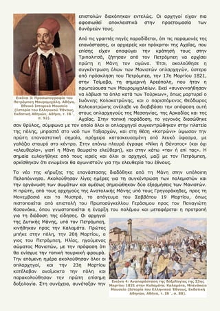 3
επιστολών διακόπηκαν εντελώς. Οι αρχηγοί είχαν πια
αφοσιωθεί αποκλειστικά στην προετοιμασία των
δυνάμεών τους.
Από τις γραπτές πηγές παραδίδεται, ότι τις παραμονές της
επανάστασης, οι αρχιερείς και πρόκριτοι της Αχαΐας, που
επίσης είχαν αποφύγει την κράτησή τους στην
Τριπολιτσά, ζήτησαν από τον Πετρόμπεη να αρχίσει
πρώτη η Μάνη τον αγώνα. Έτσι, ακολούθησε η
συγκέντρωση όλων των Μανιατών οπλαρχηγών, ύστερα
από πρόσκληση του Πετρόμπεη, την 17η Μαρτίου 1821,
στην Τσίμοβα, τη σημερινή Αρεόπολη, που ήταν η
πρωτεύουσα των Μαυρομιχαλαίων. Εκεί «συνεννοήθησαν
να λάβωσι τα όπλα κατά των Τούρκων», όπως μαρτυρεί ο
Ιωάννης Κολοκοτρώνης, και ο παριστάμενος Θεόδωρος
Κολοκοτρώνης ανέλαβε να διαβιβάσει την απόφαση αυτή
στους οπλαρχηγούς της Μεσσηνίας, της Αρκαδίας και της
Αχαΐας. Στην τοπική παράδοση, το γεγονός διασώθηκε
σαν θρύλος, σύμφωνα με τον οποίο όλοι οι οπλαρχηγοί συγκεντρώθηκαν στην πλατεία
της πόλης, μπροστά στο ναό των Ταξιαρχών, και στη θέση «Κοτρώνι» ύψωσαν την
πρώτη επαναστατική σημαία, πρόχειρα κατασκευασμένη από λευκό ύφασμα, με
γαλάζιο σταυρό στο κέντρο. Στην επάνω πλευρά έγραφε «Νίκη ή Θάνατος» (και όχι
«ελευθερία», γιατί η Μάνη θεωρείτο ελεύθερη), και στην κάτω «ταν ή επί τας». Η
σημαία ευλογήθηκε από τους ιερείς και όλοι οι αρχηγοί, μαζί με τον Πετρόμπεη,
ορκίσθηκαν ότι ενωμένοι θα αγωνιστούν για την ελευθερία του έθνους.
Το νέο της κήρυξης της επανάστασης διαδόθηκε από τη Μάνη στην υπόλοιπη
Πελοπόννησο. Ακολούθησαν λίγες ημέρες για τη συγκέντρωση των πολεμιστών και
την οργάνωση των σωμάτων και αμέσως σημειώθηκαν δύο εξορμήσεις των Μανιατών.
Η πρώτη, από τους αρχηγούς της Ανατολικής Μάνης υπό τους Γρηγοράκηδες, προς τη
Μονεμβασιά και το Μυστρά, το απόγευμα του Σαββάτου 19 Μαρτίου, όπως
πιστοποιείται από επιστολή του Πρωτοσύγκελλου Γεράσιμου προς τον Παναγιώτη
Κοσονάκο, όπου γνωστοποιείται η έναρξη του πολέμου και μεταφέρεται η προτροπή
για τη διάδοση της είδησης. Οι αρχηγοί
της Δυτικής Μάνης, υπό τον Πετρόμπεη,
κινήθηκαν προς την Καλαμάτα. Πρώτος
μπήκε στην πόλη, την 20ή Μαρτίου, ο
γιος του Πετρόμπεη, Ηλίας, ηγούμενος
σώματος Μανιατών, με την πρόφαση ότι
θα ενίσχυε την τοπική τουρκική φρουρά.
Την επόμενη ημέρα ακολούθησαν όλοι οι
οπλαρχηγοί, και την 23η Μαρτίου
κατέλαβαν αναίμακτα την πόλη και
παρακολούθησαν την πρώτη επίσημη
δοξολογία. Στη συνέχεια, συνέταξαν την
Εικόνα 3: Προσωπογραφία του
Πετρόμπεη Μαυρομιχάλη. Αθήνα,
Εθνικό Ιστορικό Μουσείο
(Ιστορία του Ελληνικού Έθνους,
Εκδοτική Αθηνών, Αθήνα, τ. ΙΒ΄,
σ. 92).
Εικόνα 4: Αναπαράσταση της δοξολογίας της 23ης
Μαρτίου 1821 στην Καλαμάτα. Καλαμάτα, Μπενάκειο
Μουσείο (Ιστορία του Ελληνικού Έθνους, Εκδοτική
Αθηνών, Αθήνα, τ. ΙΒ΄, σ. 88).
 