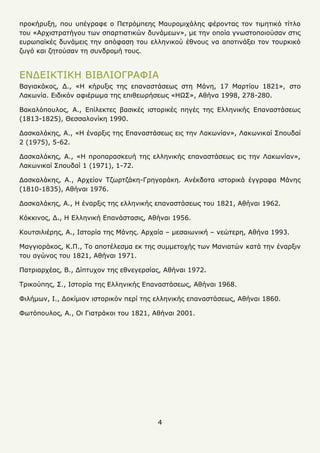 4
προκήρυξη, που υπέγραφε ο Πετρόμπεης Μαυρομιχάλης φέροντας τον τιμητικό τίτλο
του «Αρχιστρατήγου των σπαρτιατικών δυνάμεων», με την οποία γνωστοποιούσαν στις
ευρωπαϊκές δυνάμεις την απόφαση του ελληνικού έθνους να αποτινάξει τον τουρκικό
ζυγό και ζητούσαν τη συνδρομή τους.
ΕΝΔΕΙΚΤΙΚΗ ΒΙΒΛΙΟΓΡΑΦΙΑ
Βαγιακάκος, Δ., «Η κήρυξις της επαναστάσεως στη Μάνη, 17 Μαρτίου 1821», στο
Λακωνία. Ειδικόν αφιέρωμα της επιθεωρήσεως «ΗΩΣ», Αθήνα 1998, 278-280.
Βακαλόπουλος, Α., Επίλεκτες βασικές ιστορικές πηγές της Ελληνικής Επαναστάσεως
(1813-1825), Θεσσαλονίκη 1990.
Δασκαλάκης, Α., «Η έναρξις της Επαναστάσεως εις την Λακωνίαν», Λακωνικαί Σπουδαί
2 (1975), 5-62.
Δασκαλάκης, Α., «Η προπαρασκευή της ελληνικής επαναστάσεως εις την Λακωνίαν»,
Λακωνικαί Σπουδαί 1 (1971), 1-72.
Δασκαλάκης, Α., Αρχείον Τζωρτζάκη-Γρηγοράκη. Ανέκδοτα ιστορικά έγγραφα Μάνης
(1810-1835), Αθήναι 1976.
Δασκαλάκης, Α., Η έναρξις της ελληνικής επαναστάσεως του 1821, Αθήναι 1962.
Κόκκινος, Δ., Η Ελληνική Επανάστασις, Αθήναι 1956.
Κουτσιλιέρης, Α., Ιστορία της Μάνης. Αρχαία – μεσαιωνική – νεώτερη, Αθήνα 1993.
Μαγγιοράκος, Κ.Π., Το αποτέλεσμα εκ της συμμετοχής των Μανιατών κατά την έναρξιν
του αγώνος του 1821, Αθήναι 1971.
Πατριαρχέας, Β., Δίπτυχον της εθνεγερσίας, Αθήναι 1972.
Τρικούπης, Σ., Ιστορία της Ελληνικής Επαναστάσεως, Αθήναι 1968.
Φιλήμων, Ι., Δοκίμιον ιστορικόν περί της ελληνικής επαναστάσεως, Αθήναι 1860.
Φωτόπουλος, Α., Οι Γιατράκοι του 1821, Αθήναι 2001.
 