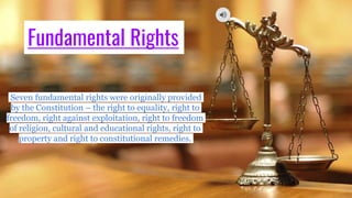Fundamental Rights
Seven fundamental rights were originally provided
by the Constitution – the right to equality, right to
freedom, right against exploitation, right to freedom
of religion, cultural and educational rights, right to
property and right to constitutional remedies.
 