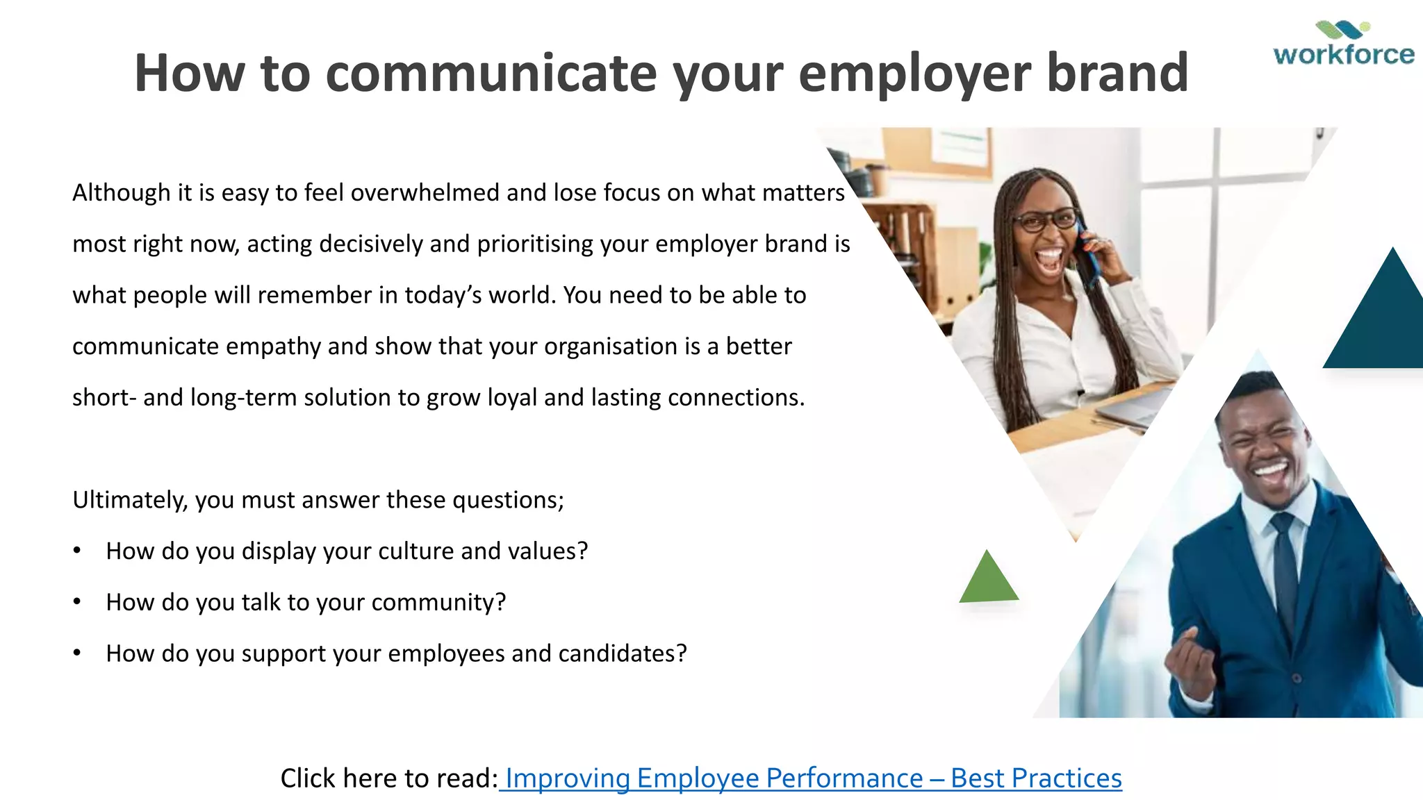 Although it is easy to feel overwhelmed and lose focus on what matters
most right now, acting decisively and prioritising your employer brand is
what people will remember in today’s world. You need to be able to
communicate empathy and show that your organisation is a better
short- and long-term solution to grow loyal and lasting connections.
Ultimately, you must answer these questions;
• How do you display your culture and values?
• How do you talk to your community?
• How do you support your employees and candidates?
How to communicate your employer brand
Click here to read: Improving Employee Performance – Best Practices
 