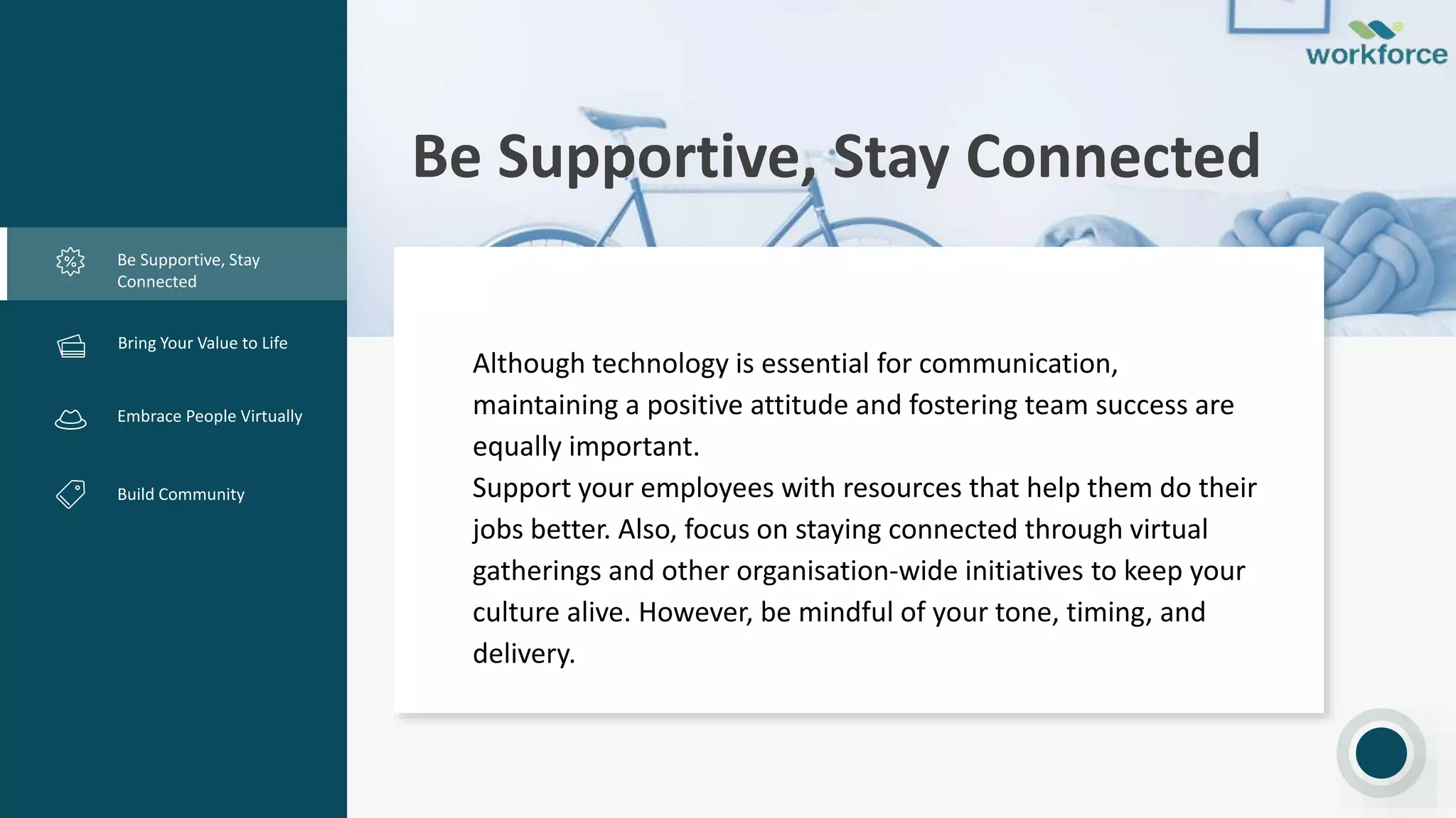 Be Supportive, Stay Connected
Be Supportive, Stay
Connected
Creative Design
Embrace People Virtually
Build Community
Although technology is essential for communication,
maintaining a positive attitude and fostering team success are
equally important.
Support your employees with resources that help them do their
jobs better. Also, focus on staying connected through virtual
gatherings and other organisation-wide initiatives to keep your
culture alive. However, be mindful of your tone, timing, and
delivery.
Bring Your Value to Life
 