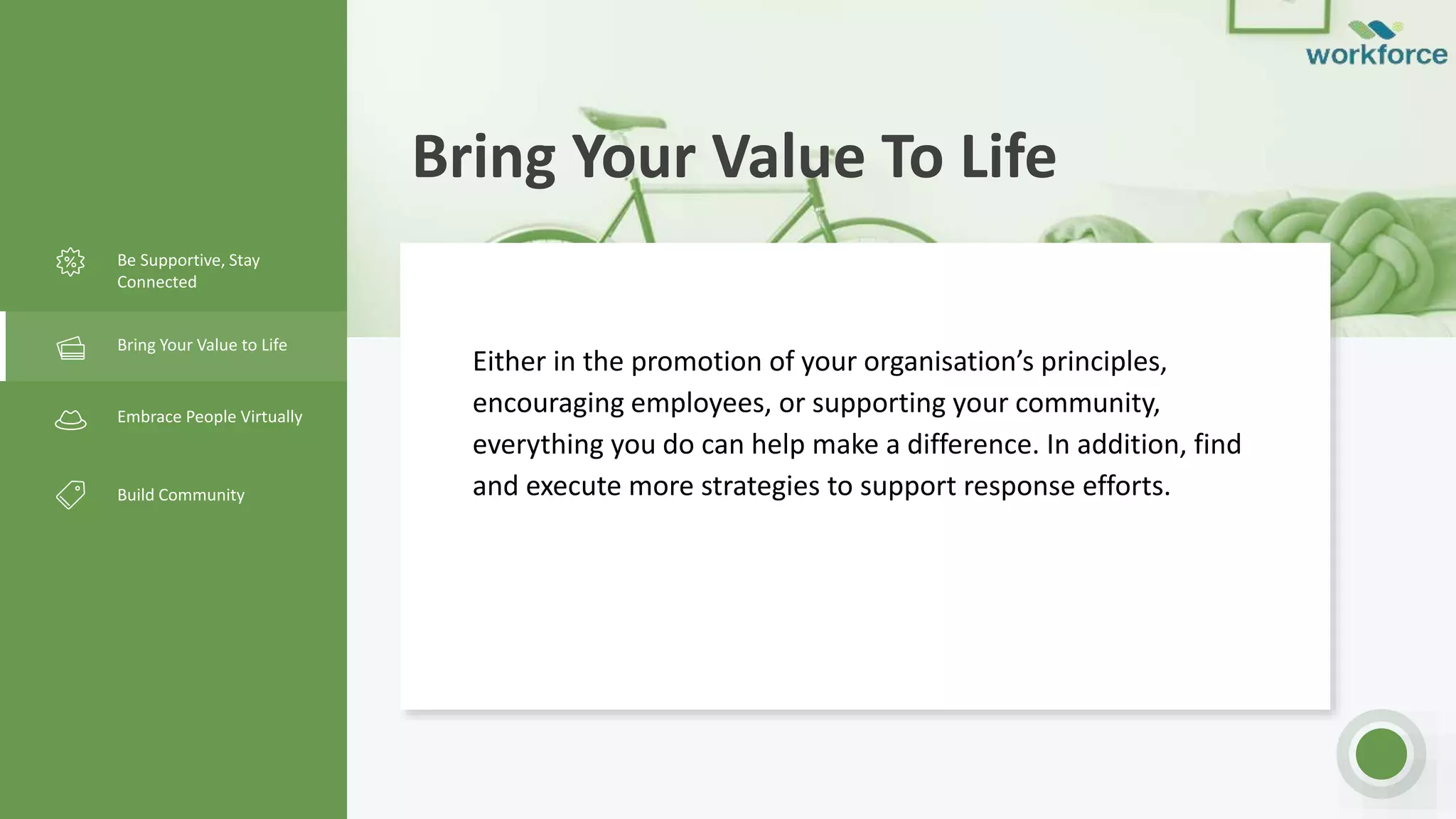 Bring Your Value To Life
Be Supportive, Stay
Connected
Bring Your Value to Life
Embrace People Virtually
Build Community
Either in the promotion of your organisation’s principles,
encouraging employees, or supporting your community,
everything you do can help make a difference. In addition, find
and execute more strategies to support response efforts.
 