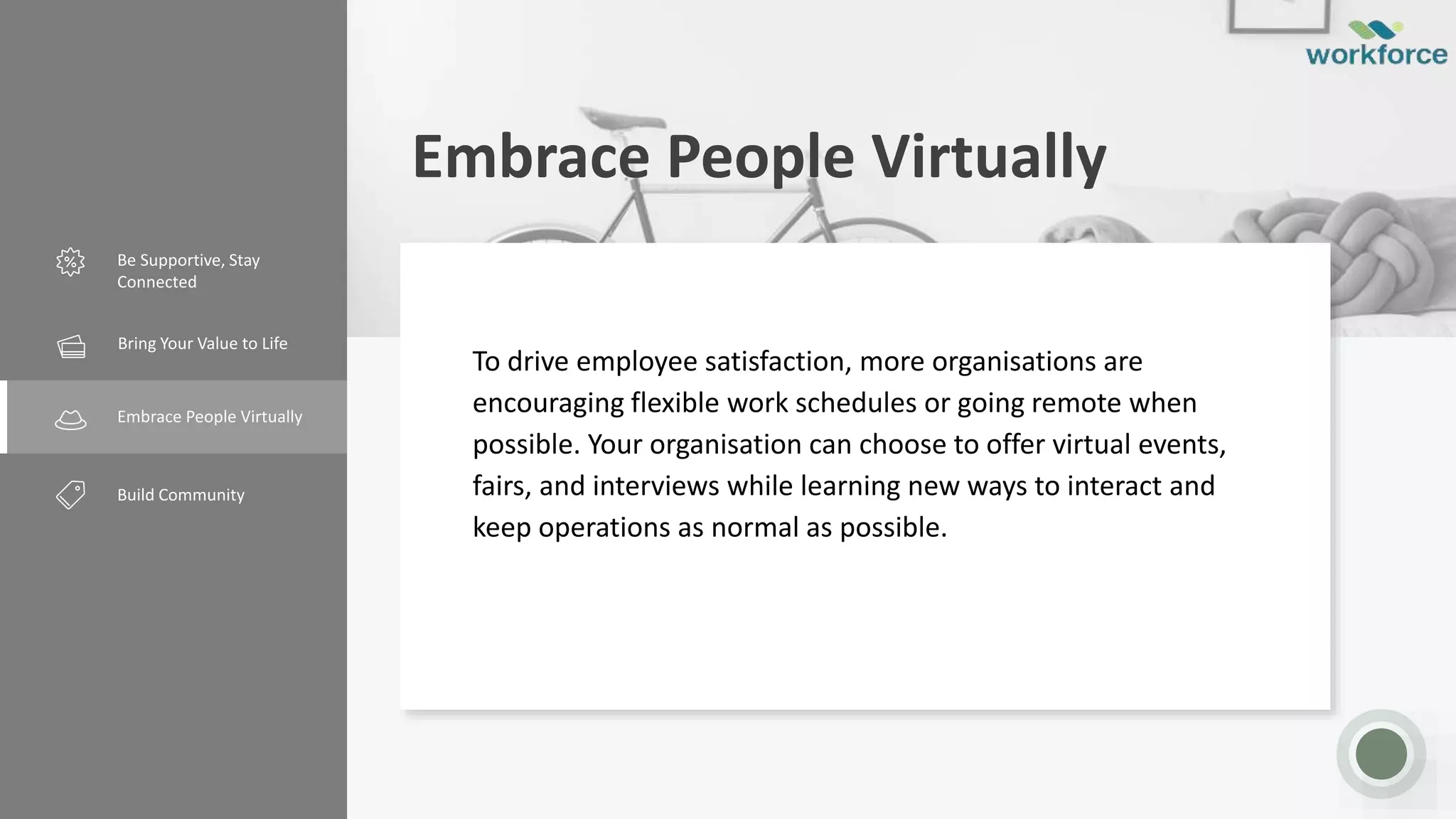 Embrace People Virtually
Be Supportive, Stay
Connected
Creative Design
Embrace People Virtually
Build Community
To drive employee satisfaction, more organisations are
encouraging flexible work schedules or going remote when
possible. Your organisation can choose to offer virtual events,
fairs, and interviews while learning new ways to interact and
keep operations as normal as possible.
Bring Your Value to Life
 