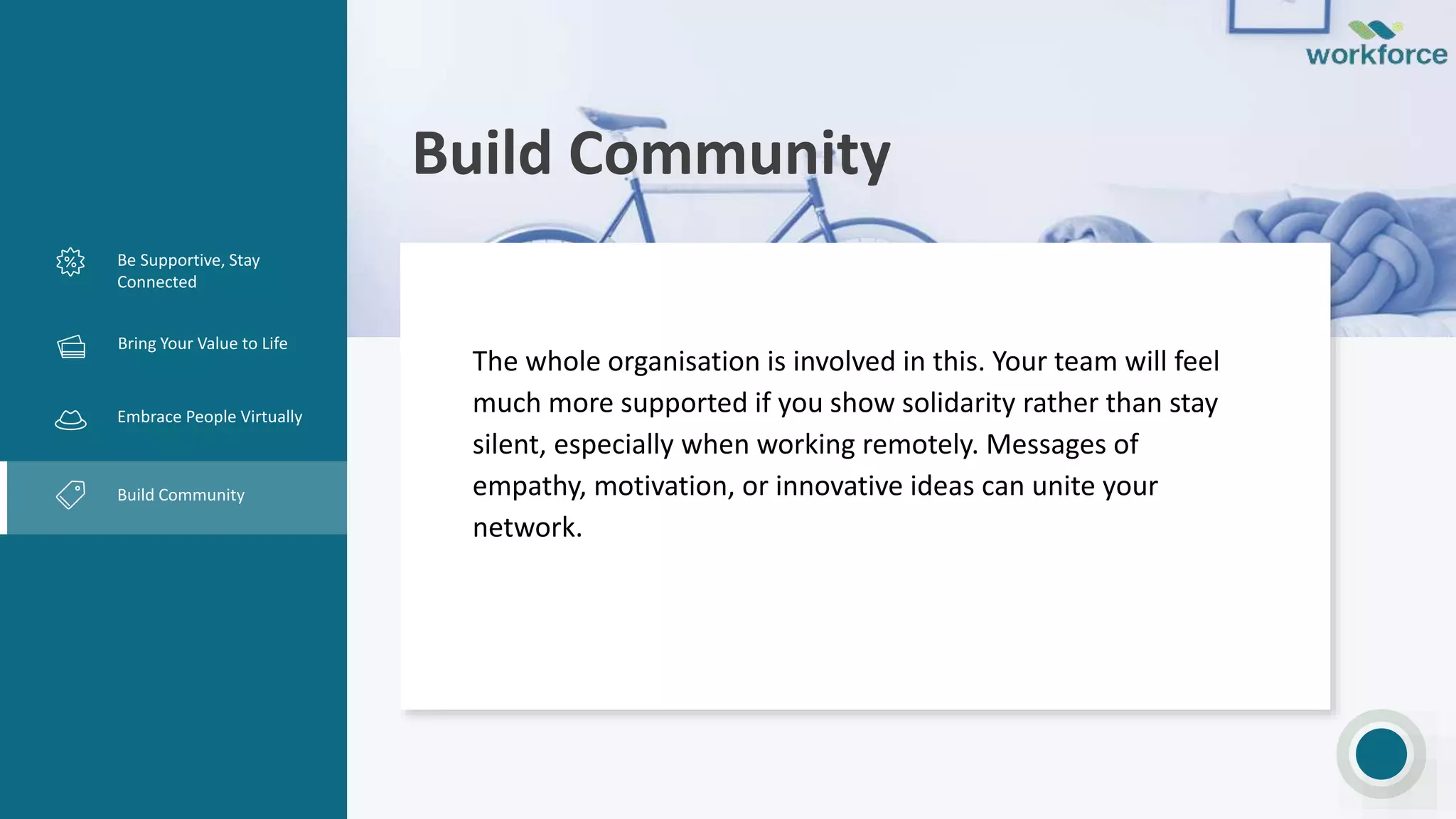 Build Community
Be Supportive, Stay
Connected
Creative Design
Embrace People Virtually
Build Community
The whole organisation is involved in this. Your team will feel
much more supported if you show solidarity rather than stay
silent, especially when working remotely. Messages of
empathy, motivation, or innovative ideas can unite your
network.
Bring Your Value to Life
 