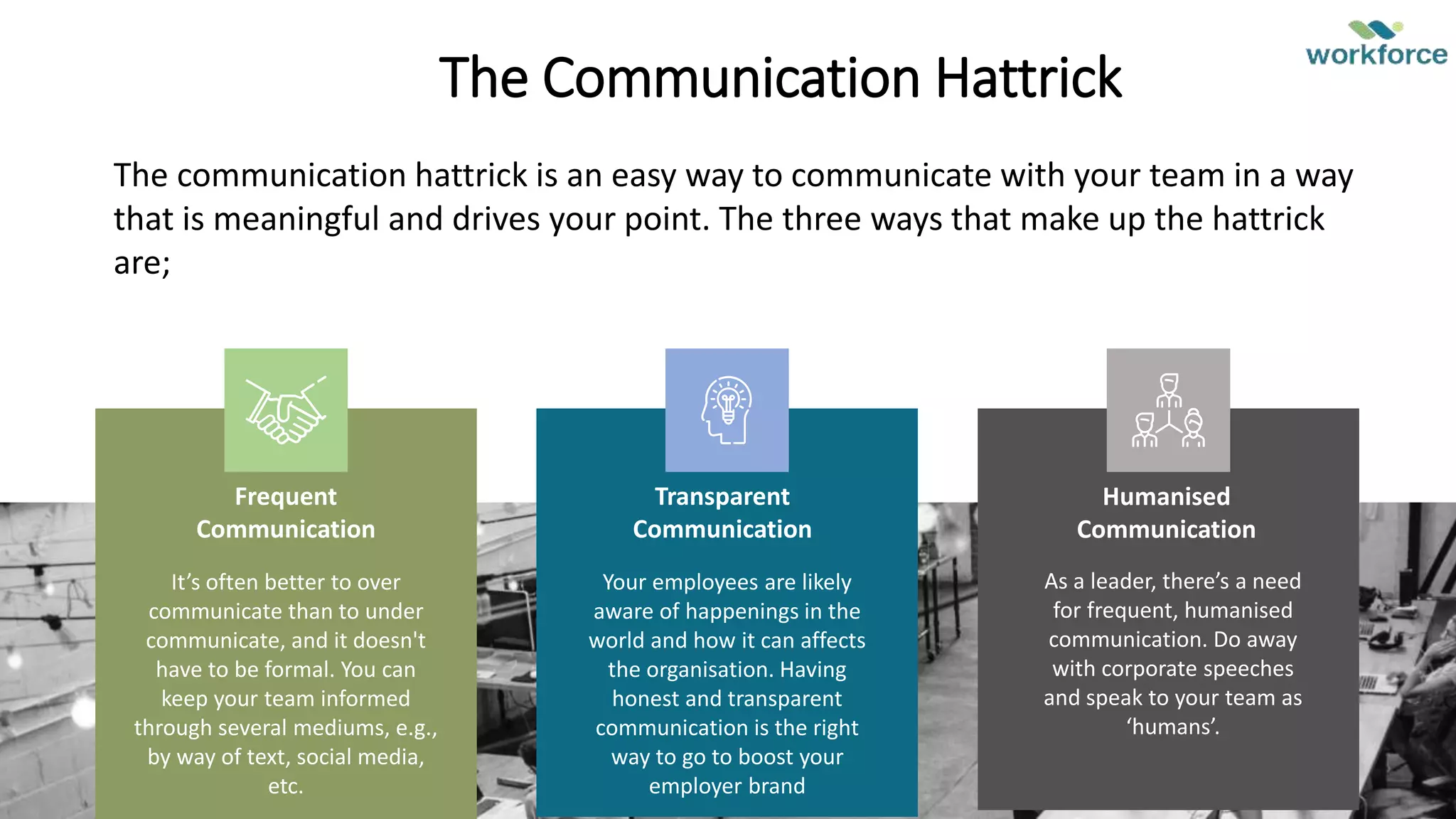 The Communication Hattrick
Frequent
Communication
It’s often better to over
communicate than to under
communicate, and it doesn't
have to be formal. You can
keep your team informed
through several mediums, e.g.,
by way of text, social media,
etc.
Humanised
Communication
As a leader, there’s a need
for frequent, humanised
communication. Do away
with corporate speeches
and speak to your team as
‘humans’.
Transparent
Communication
Your employees are likely
aware of happenings in the
world and how it can affects
the organisation. Having
honest and transparent
communication is the right
way to go to boost your
employer brand
The communication hattrick is an easy way to communicate with your team in a way
that is meaningful and drives your point. The three ways that make up the hattrick
are;
 