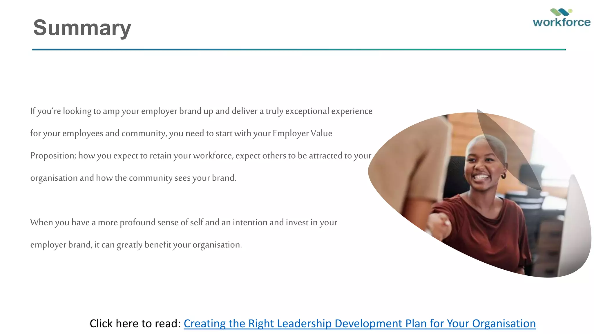 Summary
If you’relookingtoampyouremployerbrandup anddeliver atrulyexceptionalexperience
foryouremployeesandcommunity,youneed tostartwithyourEmployerValue
Proposition;howyouexpecttoretainyourworkforce,expectotherstobeattractedtoyour
organisationandhow thecommunityseesyourbrand.
Whenyouhaveamoreprofoundsenseofself andanintentionandinvest in your
employerbrand,itcan greatlybenefityourorganisation.
Click here to read: Creating the Right Leadership Development Plan for Your Organisation
 