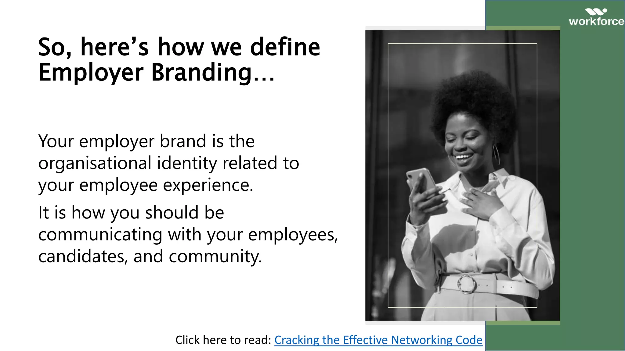 So, here’s how we define
Employer Branding…
Your employer brand is the
organisational identity related to
your employee experience.
It is how you should be
communicating with your employees,
candidates, and community.
Click here to read: Cracking the Effective Networking Code
 