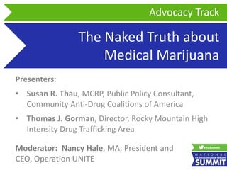 The Naked Truth about
Medical Marijuana
Presenters:
• Susan R. Thau, MCRP, Public Policy Consultant,
Community Anti-Drug Coalitions of America
• Thomas J. Gorman, Director, Rocky Mountain High
Intensity Drug Trafficking Area
Advocacy Track
Moderator: Nancy Hale, MA, President and
CEO, Operation UNITE
 